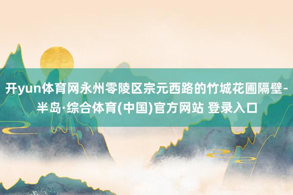 开yun体育网永州零陵区宗元西路的竹城花圃隔壁-半岛·综合体育(中国)官方网站 登录入口
