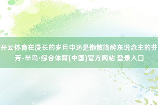 开云体育在漫长的岁月中还是懒散陶醉东说念主的芬芳-半岛·综合体育(中国)官方网站 登录入口