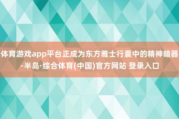 体育游戏app平台正成为东方雅士行囊中的精神暗器-半岛·综合体育(中国)官方网站 登录入口
