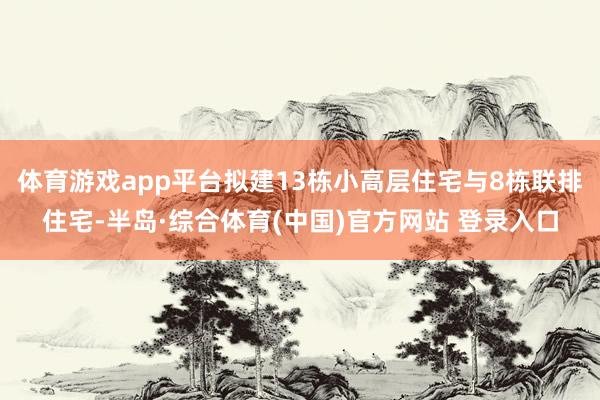 体育游戏app平台拟建13栋小高层住宅与8栋联排住宅-半岛·综合体育(中国)官方网站 登录入口