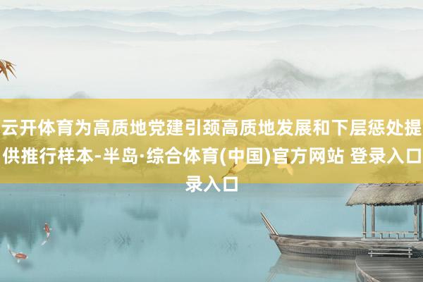 云开体育为高质地党建引颈高质地发展和下层惩处提供推行样本-半岛·综合体育(中国)官方网站 登录入口