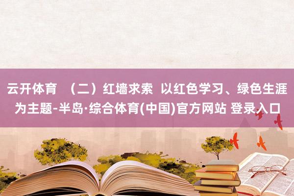 云开体育  （二）红墙求索  以红色学习、绿色生涯为主题-半岛·综合体育(中国)官方网站 登录入口