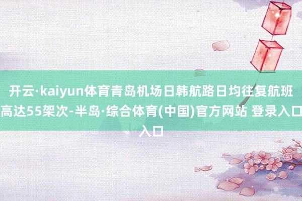 开云·kaiyun体育青岛机场日韩航路日均往复航班高达55架次-半岛·综合体育(中国)官方网站 登录入口