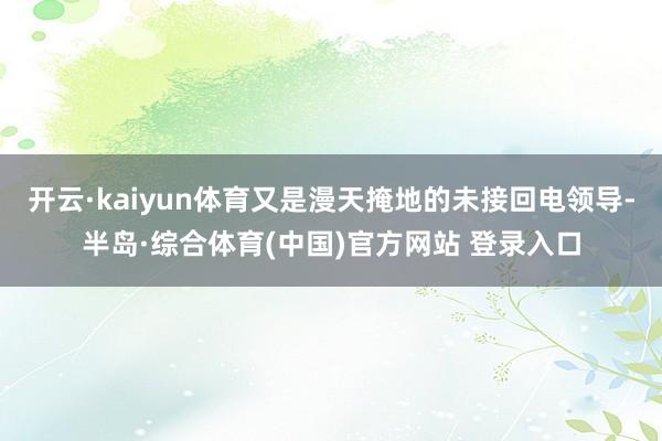 开云·kaiyun体育又是漫天掩地的未接回电领导-半岛·综合体育(中国)官方网站 登录入口