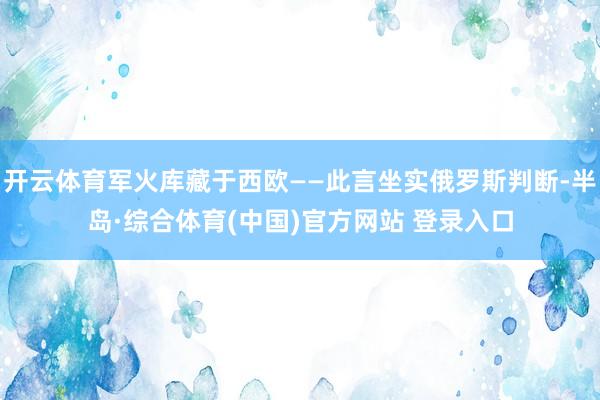 开云体育军火库藏于西欧——此言坐实俄罗斯判断-半岛·综合体育(中国)官方网站 登录入口