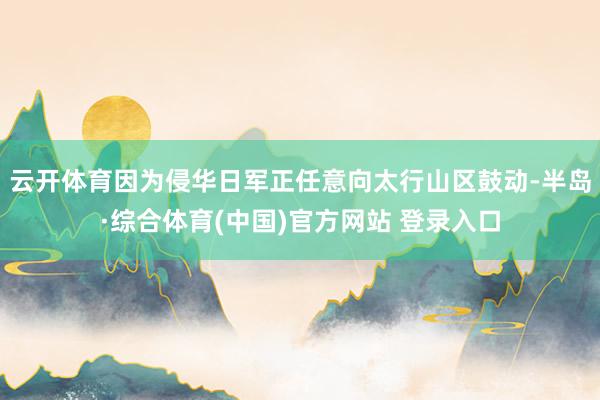 云开体育因为侵华日军正任意向太行山区鼓动-半岛·综合体育(中国)官方网站 登录入口