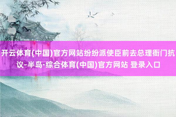开云体育(中国)官方网站纷纷派使臣前去总理衙门抗议-半岛·综合体育(中国)官方网站 登录入口