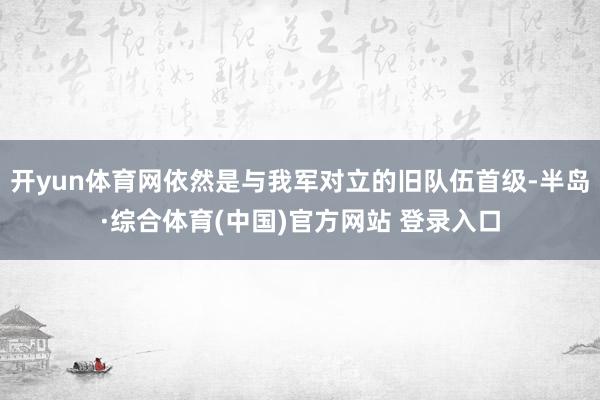 开yun体育网依然是与我军对立的旧队伍首级-半岛·综合体育(中国)官方网站 登录入口