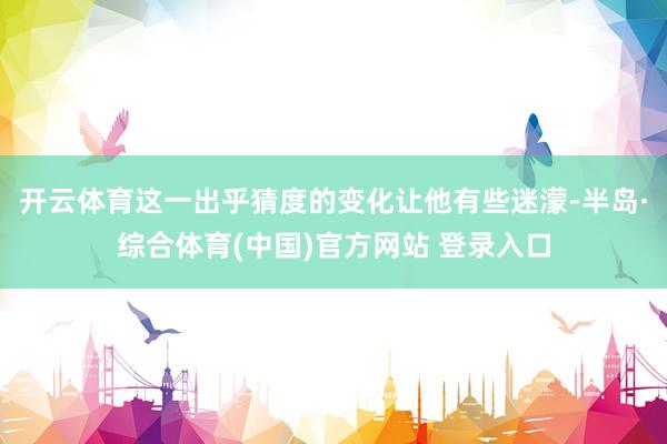开云体育这一出乎猜度的变化让他有些迷濛-半岛·综合体育(中国)官方网站 登录入口