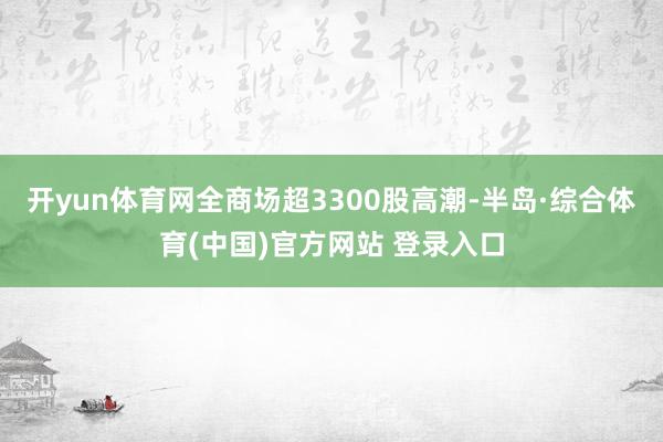 开yun体育网全商场超3300股高潮-半岛·综合体育(中国)官方网站 登录入口