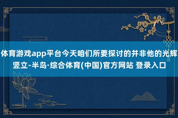体育游戏app平台今天咱们所要探讨的并非他的光辉竖立-半岛·综合体育(中国)官方网站 登录入口