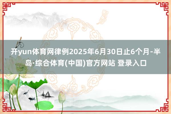 开yun体育网　　律例2025年6月30日止6个月-半岛·综合体育(中国)官方网站 登录入口