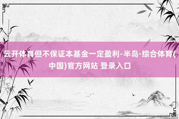 云开体育但不保证本基金一定盈利-半岛·综合体育(中国)官方网站 登录入口