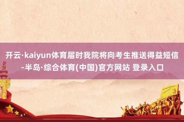 开云·kaiyun体育届时我院将向考生推送得益短信-半岛·综合体育(中国)官方网站 登录入口