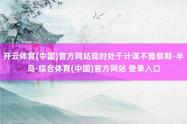 开云体育(中国)官方网站现时处于计谋不雅察期-半岛·综合体育(中国)官方网站 登录入口