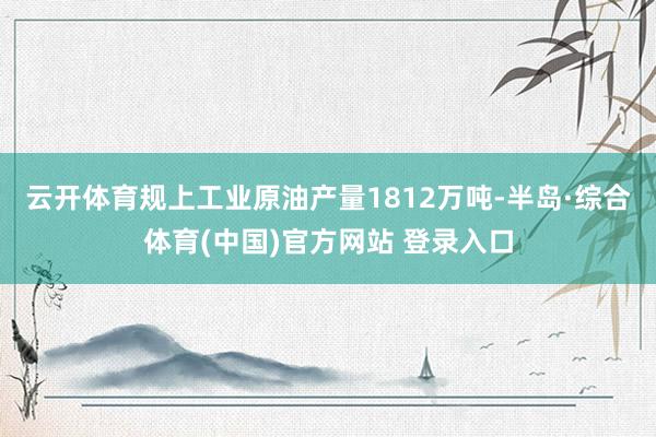 云开体育规上工业原油产量1812万吨-半岛·综合体育(中国)官方网站 登录入口