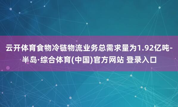 云开体育食物冷链物流业务总需求量为1.92亿吨-半岛·综合体育(中国)官方网站 登录入口