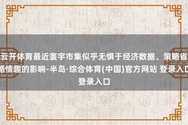 云开体育最近寰宇市集似乎无惧于经济数据、策略省略情趣的影响-半岛·综合体育(中国)官方网站 登录入口