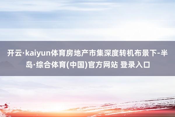 开云·kaiyun体育房地产市集深度转机布景下-半岛·综合体育(中国)官方网站 登录入口