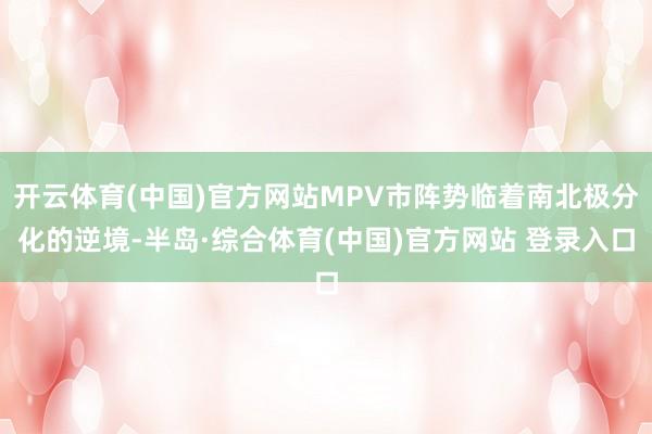 开云体育(中国)官方网站MPV市阵势临着南北极分化的逆境-半岛·综合体育(中国)官方网站 登录入口