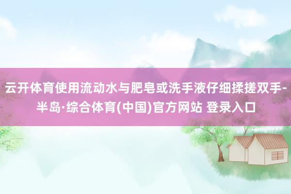 云开体育使用流动水与肥皂或洗手液仔细揉搓双手-半岛·综合体育(中国)官方网站 登录入口