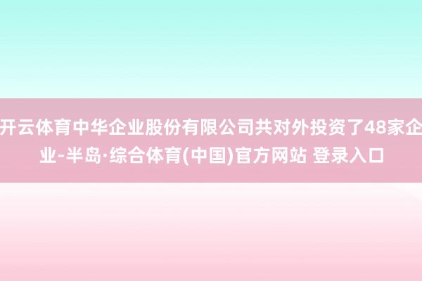 开云体育中华企业股份有限公司共对外投资了48家企业-半岛·综合体育(中国)官方网站 登录入口