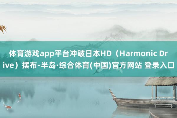 体育游戏app平台冲破日本HD（Harmonic Drive）摆布-半岛·综合体育(中国)官方网站 登录入口