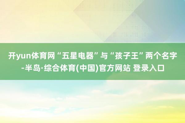 开yun体育网　　“五星电器”与“孩子王”两个名字-半岛·综合体育(中国)官方网站 登录入口