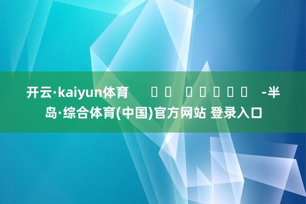 开云·kaiyun体育      		  					  -半岛·综合体育(中国)官方网站 登录入口