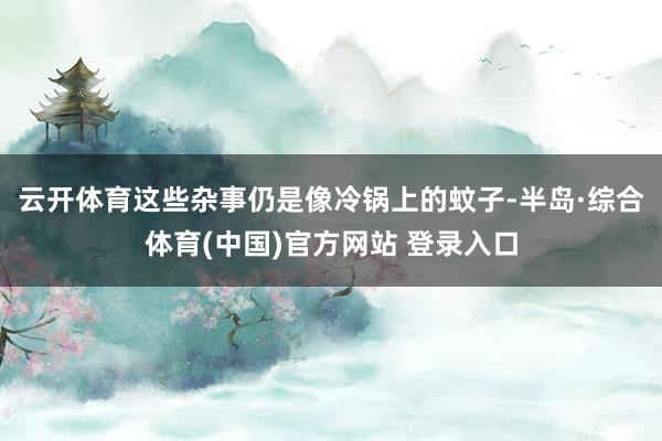 云开体育这些杂事仍是像冷锅上的蚊子-半岛·综合体育(中国)官方网站 登录入口
