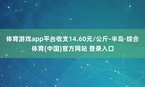 体育游戏app平台收支14.60元/公斤-半岛·综合体育(中国)官方网站 登录入口
