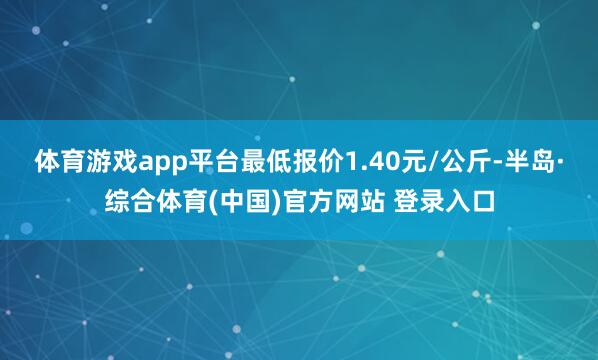 体育游戏app平台最低报价1.40元/公斤-半岛·综合体育(中国)官方网站 登录入口