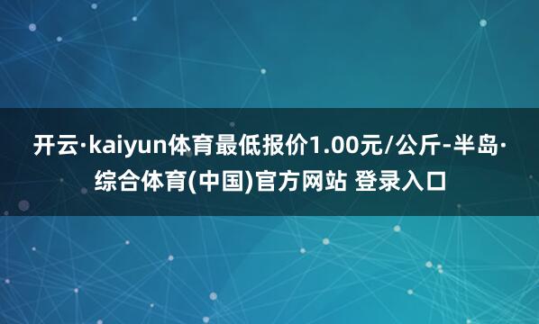 开云·kaiyun体育最低报价1.00元/公斤-半岛·综合体育(中国)官方网站 登录入口