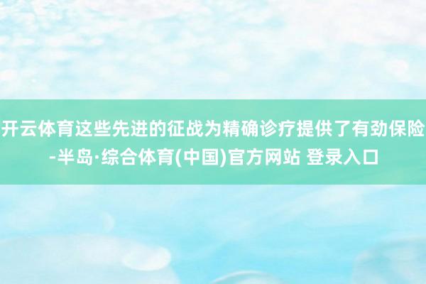 开云体育这些先进的征战为精确诊疗提供了有劲保险-半岛·综合体育(中国)官方网站 登录入口