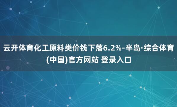 云开体育化工原料类价钱下落6.2%-半岛·综合体育(中国)官方网站 登录入口