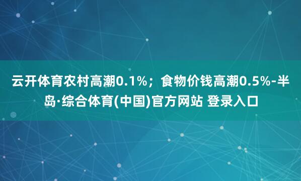 云开体育农村高潮0.1%；食物价钱高潮0.5%-半岛·综合体育(中国)官方网站 登录入口