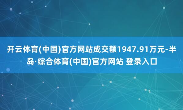开云体育(中国)官方网站成交额1947.91万元-半岛·综合体育(中国)官方网站 登录入口