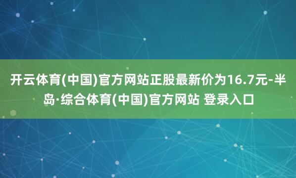 开云体育(中国)官方网站正股最新价为16.7元-半岛·综合体育(中国)官方网站 登录入口