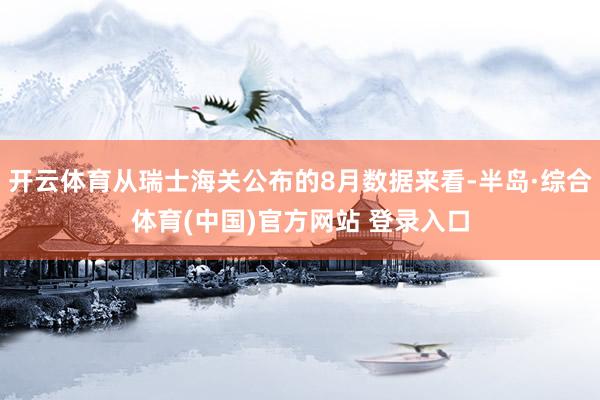 开云体育从瑞士海关公布的8月数据来看-半岛·综合体育(中国)官方网站 登录入口