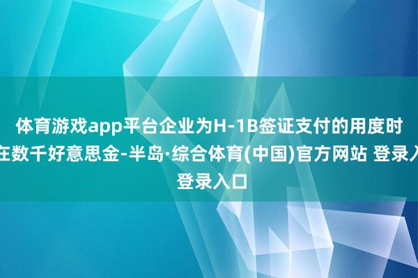 体育游戏app平台企业为H-1B签证支付的用度时常在数千好意思金-半岛·综合体育(中国)官方网站 登录入口