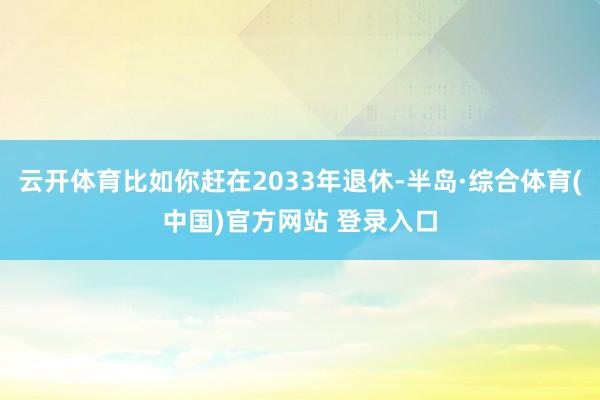 云开体育比如你赶在2033年退休-半岛·综合体育(中国)官方网站 登录入口