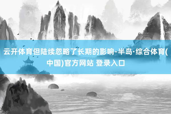 云开体育但陆续忽略了长期的影响-半岛·综合体育(中国)官方网站 登录入口