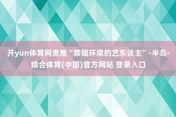开yun体育网责难“禁锢环境的艺东谈主”-半岛·综合体育(中国)官方网站 登录入口