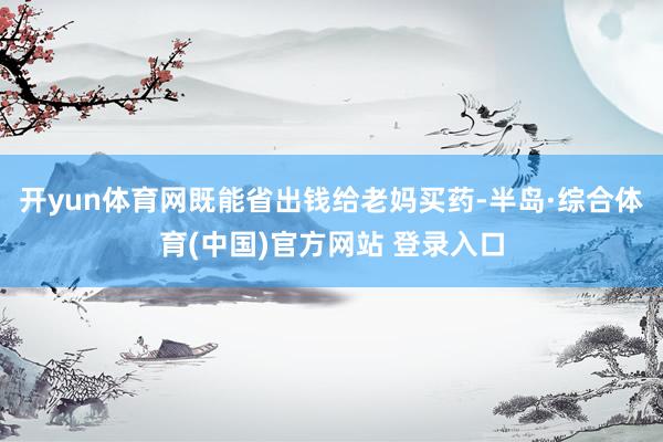 开yun体育网既能省出钱给老妈买药-半岛·综合体育(中国)官方网站 登录入口