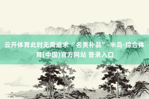 云开体育此时无需追求 “名贵补品”-半岛·综合体育(中国)官方网站 登录入口