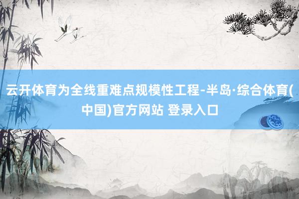 云开体育为全线重难点规模性工程-半岛·综合体育(中国)官方网站 登录入口
