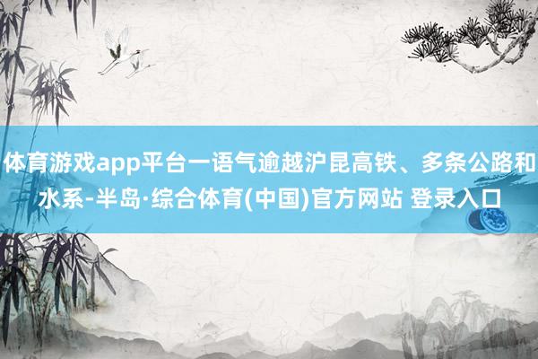 体育游戏app平台一语气逾越沪昆高铁、多条公路和水系-半岛·综合体育(中国)官方网站 登录入口