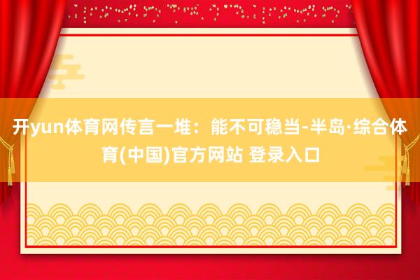 开yun体育网传言一堆：能不可稳当-半岛·综合体育(中国)官方网站 登录入口