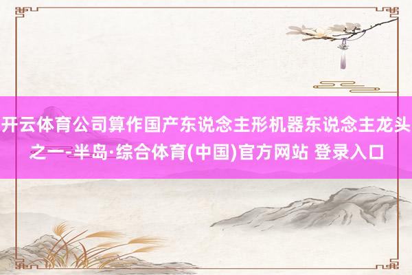 开云体育公司算作国产东说念主形机器东说念主龙头之一-半岛·综合体育(中国)官方网站 登录入口