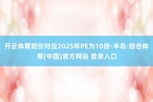开云体育现价对应2025年PE为10倍-半岛·综合体育(中国)官方网站 登录入口
